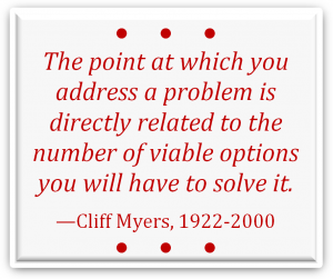 "The point at which you address a problem is directly related to the number of viable options you will have to solve it." —Cliff Myers, 1922-2000